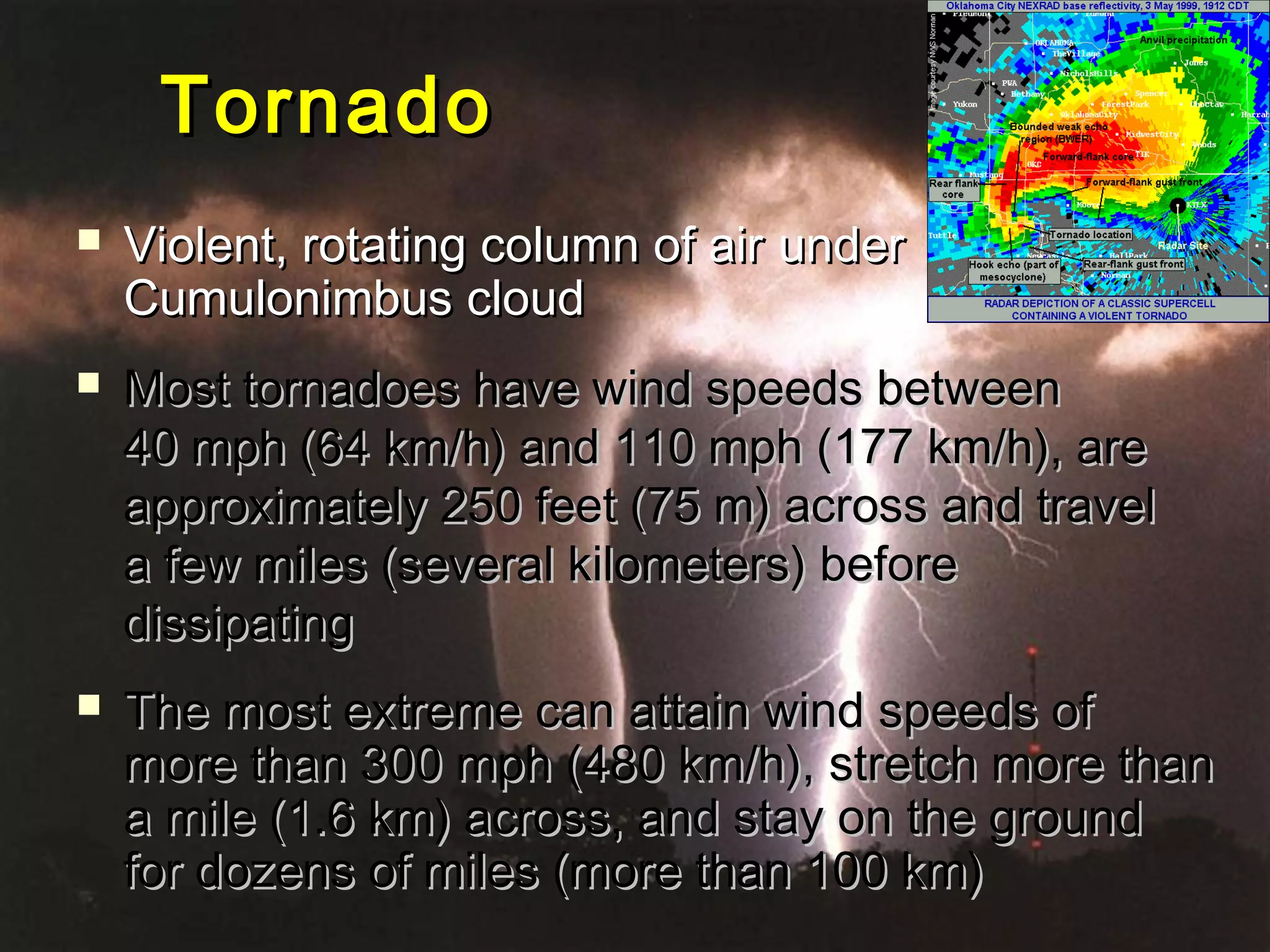 TornadoTornado
 VViolent, rotating column of airiolent, rotating column of air underunder
Cumulonimbus cloudCumulonimbus cloud
 Most tornadoes have wind speeds betweenMost tornadoes have wind speeds between
40 mph (64 km/h) and 110 mph (177 km/h), are40 mph (64 km/h) and 110 mph (177 km/h), are
approximately 250 feet (75 m) across and travelapproximately 250 feet (75 m) across and travel
a few miles (several kilometers) beforea few miles (several kilometers) before
dissipatingdissipating
 The most extreme can attain wind speeds ofThe most extreme can attain wind speeds of
more than 300 mph (480 km/h), stretch more thanmore than 300 mph (480 km/h), stretch more than
a mile (1.6 km) across, and stay on the grounda mile (1.6 km) across, and stay on the ground
for dozens of miles (more than 100 km)for dozens of miles (more than 100 km)
 