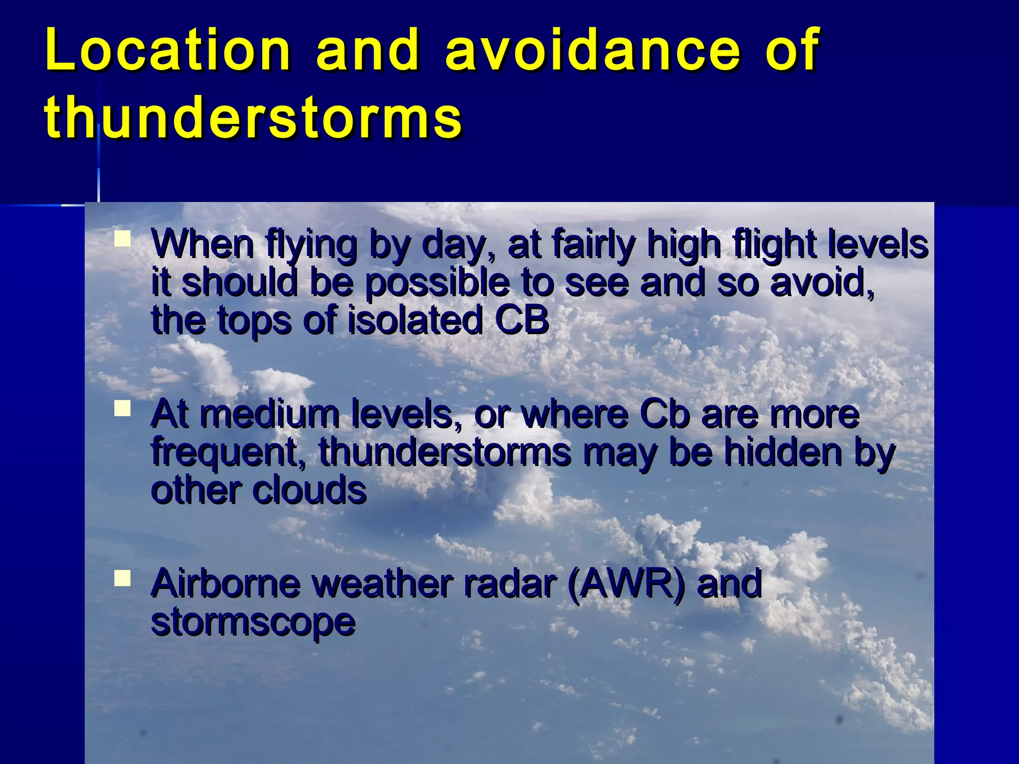 Location and avoidance ofLocation and avoidance of
thunderstormsthunderstorms
 When flying by day, at fairly high flight levelsWhen flying by day, at fairly high flight levels
it should be possible to see and so avoid,it should be possible to see and so avoid,
the tops of isolated CBthe tops of isolated CB
 At medium levels, or where Cb are moreAt medium levels, or where Cb are more
frequent, thunderstorms may be hidden byfrequent, thunderstorms may be hidden by
other cloudsother clouds
 Airborne weather radar (AWR) andAirborne weather radar (AWR) and
stormscopestormscope
 