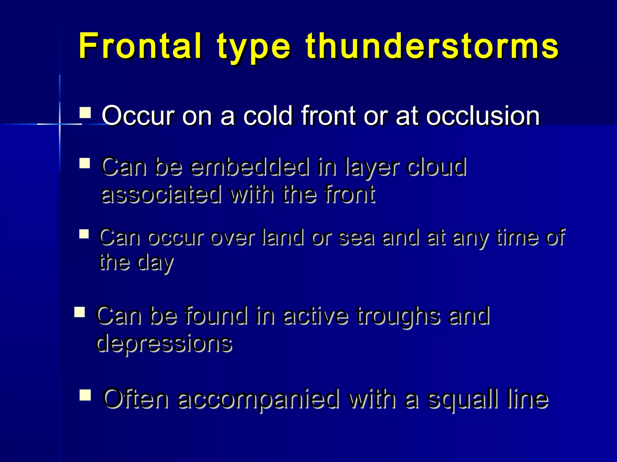 Frontal type thunderstormsFrontal type thunderstorms
 Occur on a cold front or at occlusionOccur on a cold front or at occlusion
 Can be embedded in layer cloudCan be embedded in layer cloud
associated with the frontassociated with the front
 Can occur over land or sea and at any time ofCan occur over land or sea and at any time of
the daythe day
 Can be found in active troughs andCan be found in active troughs and
depressionsdepressions
 Often accompanied with a squall lineOften accompanied with a squall line
 