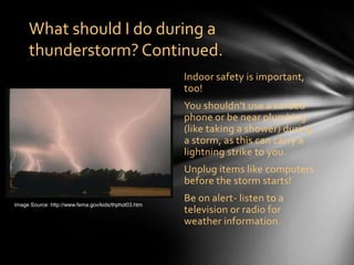 What should I do during a
     thunderstorm? Continued.
                                                      Indoor safety is important,
                                                      too!
                                                      You shouldn’t use a corded
                                                      phone or be near plumbing
                                                      (like taking a shower) during
                                                      a storm, as this can carry a
                                                      lightning strike to you.
                                                      Unplug items like computers
                                                      before the storm starts!

Image Source: http://www.fema.gov/kids/thphot03.htm
                                                      Be on alert- listen to a
                                                      television or radio for
                                                      weather information.
 