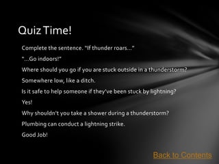Quiz Time!
Complete the sentence. “If thunder roars…”
“…Go indoors!”
Where should you go if you are stuck outside in a thunderstorm?
Somewhere low, like a ditch.
Is it safe to help someone if they’ve been stuck by lightning?
Yes!
Why shouldn’t you take a shower during a thunderstorm?
Plumbing can conduct a lightning strike.
Good Job!


                                                    Back to Contents
 