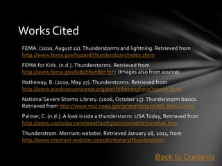 Works Cited
FEMA. (2010, August 11). Thunderstorms and lightning. Retrieved from
http://www.fema.gov/hazard/thunderstorm/index.shtm
FEMA for Kids. (n.d.). Thunderstorms. Retrieved from
http://www.fema.gov/kids/thunder.htm (Images also from source)
Hatheway, B. (2010, May 27). Thunderstorms. Retrieved from
http://www.windows2universe.org/earth/Atmosphere/tstorm.html
National Severe Storms Library. (2006, October 15). Thunderstorm basics.
Retrieved from http://www.nssl.noaa.gov/primer/tstorm/tst_basics.html
Palmer, C. (n.d.). A look inside a thunderstorm. USA Today, Retrieved from
http://www.usatoday.com/weather/tg/wtsmwhat/wtsmwhat.htm
Thunderstrom. Merriam-webster. Retrieved January 28, 2011, from
http://www.merriam-webster.com/dictionary/thunderstorm


                                                       Back to Contents
 