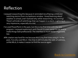 Reflection
I enjoyed researching this because it reminded me of being a child and
    watching storms from my bedroom window. I loved learning about
    weather in school, and I realized why while researching- it’s exciting!
    There’s all kinds of wild things that can happen in a storm. Lightning is
    very impressive, especially to a kid.
I’ve used PowerPoint in the past, but this is my first time with the new
    program. I enjoyed exploring it and I found it’s even easier to use and to
    make things look professional. The interface is much better organized,
    too.
APA citation was hard for me because this is my first time using it- in the
  past, I’ve only used MLA. I like that it still includes the web url address,
  unlike MLA; it makes it easier to find the source again.




                                                                Back to Contents
 