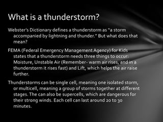 What is a thunderstorm?
Webster’s Dictionary defines a thunderstorm as “a storm
  accompanied by lightning and thunder.” But what does that
  mean?
FEMA (Federal Emergency Management Agency) for Kids
  states that a thunderstorm needs three things to occur:
  Moisture, Unstable Air (Remember- warm air rises, and in a
  thunderstorm it rises fast) and Lift, which helps the air raise
  further.
Thunderstorms can be single cell, meaning one isolated storm,
  or multicell, meaning a group of storms together at different
  stages. The can also be supercells, which are dangerous for
  their strong winds. Each cell can last around 20 to 30
  minutes.
 