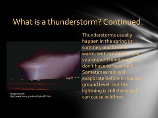 What is a thunderstorm? Continued.
                                        Thunderstorms usually
                                        happen in the spring or
                                        summer, and form in
                                        warm, wet conditions. Did
                                        you know? Thunderstorms
                                        don’t have to have rain!
                                        Sometimes rain will
                                        evaporate before it reaches
                                        ground level- but the
Image source:
                                        lightning is still there and
http://www.fema.gov/kids/thphot01.htm
                                        can cause wildfires.
 
