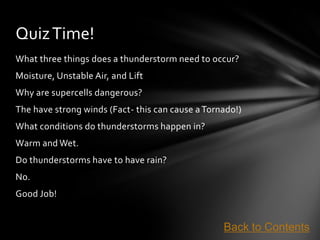 Quiz Time!
What three things does a thunderstorm need to occur?
Moisture, Unstable Air, and Lift
Why are supercells dangerous?
The have strong winds (Fact- this can cause a Tornado!)
What conditions do thunderstorms happen in?
Warm and Wet.
Do thunderstorms have to have rain?
No.
Good Job!


                                                  Back to Contents
 