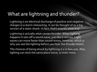 What are lightning and thunder?
Lightning is an electrical discharge of positive and negative
charges in a storm interacting. It can be thought of as a big
version of a static shock- in fact, that’s exactly what it is!
Lightning is actually what causes thunder. When lighting
happens it sets off a sound wave, just like a cannon. Light
waves can move faster than sound waves, however, which is
why you see the lighting before you hear the thunder boom.
The chances of being struck by lightning is 1 in 600,000. Also,
lighting can stick the same place twice, or even more.
 
