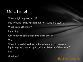Quiz Time!
What is lighting a result of?
Positive and negative charges interacting in a storm.
What causes thunder?
Lightning.
Can lightning strike the same place twice?
Yes.
What do you divide the number of seconds in between
lightning and thunder by to get the distance of the storm?
Five.
Good job!
                                               Back to Contents
 