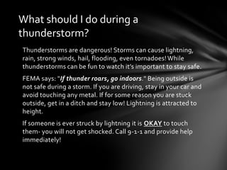 What should I do during a
thunderstorm?
Thunderstorms are dangerous! Storms can cause lightning,
rain, strong winds, hail, flooding, even tornadoes! While
thunderstorms can be fun to watch it’s important to stay safe.
FEMA says: "If thunder roars, go indoors." Being outside is
not safe during a storm. If you are driving, stay in your car and
avoid touching any metal. If for some reason you are stuck
outside, get in a ditch and stay low! Lightning is attracted to
height.
If someone is ever struck by lightning it is OKAY to touch
them- you will not get shocked. Call 9-1-1 and provide help
immediately!
 