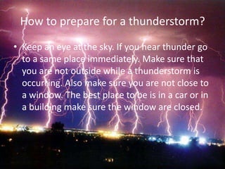 How to prepare for a thunderstorm?
• Keep an eye at the sky. If you hear thunder go
  to a same place immediately. Make sure that
  you are not outside while a thunderstorm is
  occurring. Also make sure you are not close to
  a window. The best place to be is in a car or in
  a building make sure the window are closed.
 