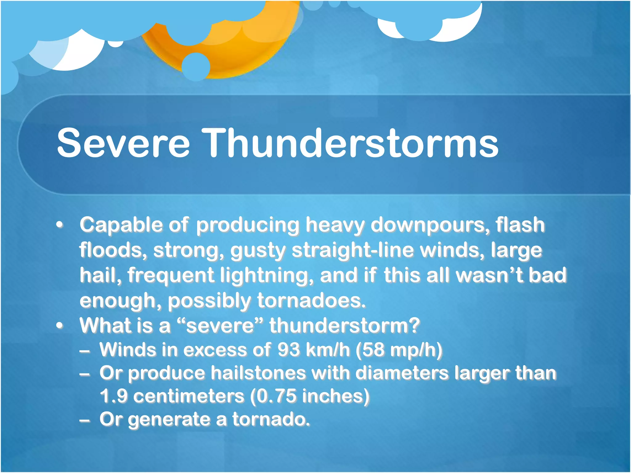 Severe Thunderstorms
• Capable of producing heavy downpours, flash
floods, strong, gusty straight-line winds, large
hail, frequent lightning, and if this all wasn’t bad
enough, possibly tornadoes.
• What is a “severe” thunderstorm?
– Winds in excess of 93 km/h (58 mp/h)
– Or produce hailstones with diameters larger than
1.9 centimeters (0.75 inches)
– Or generate a tornado.
 