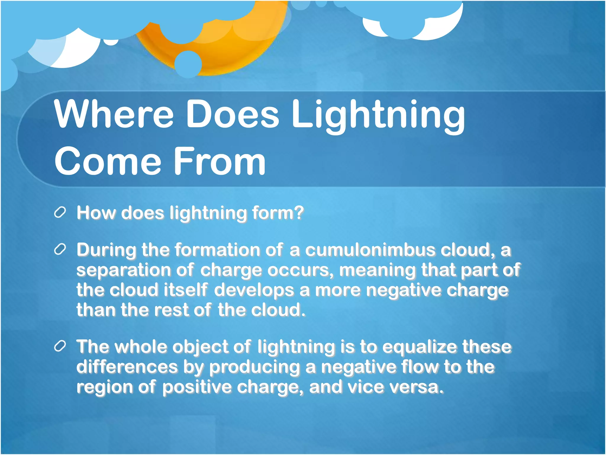 Where Does Lightning
Come From
How does lightning form?
During the formation of a cumulonimbus cloud, a
separation of charge occurs, meaning that part of
the cloud itself develops a more negative charge
than the rest of the cloud.
The whole object of lightning is to equalize these
differences by producing a negative flow to the
region of positive charge, and vice versa.
 