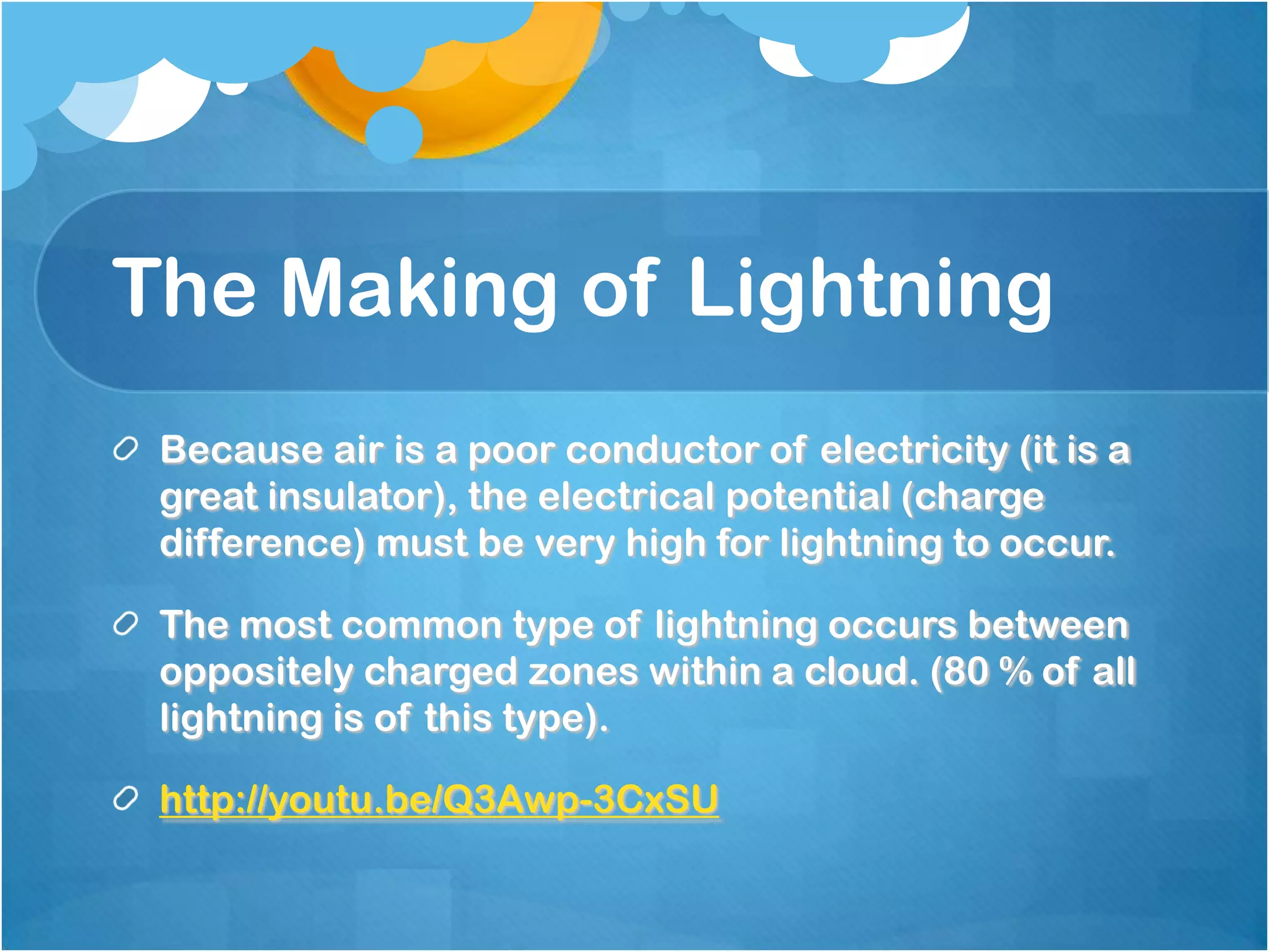 The Making of Lightning
Because air is a poor conductor of electricity (it is a
great insulator), the electrical potential (charge
difference) must be very high for lightning to occur.
The most common type of lightning occurs between
oppositely charged zones within a cloud. (80 % of all
lightning is of this type).
http://youtu.be/Q3Awp-3CxSU
 