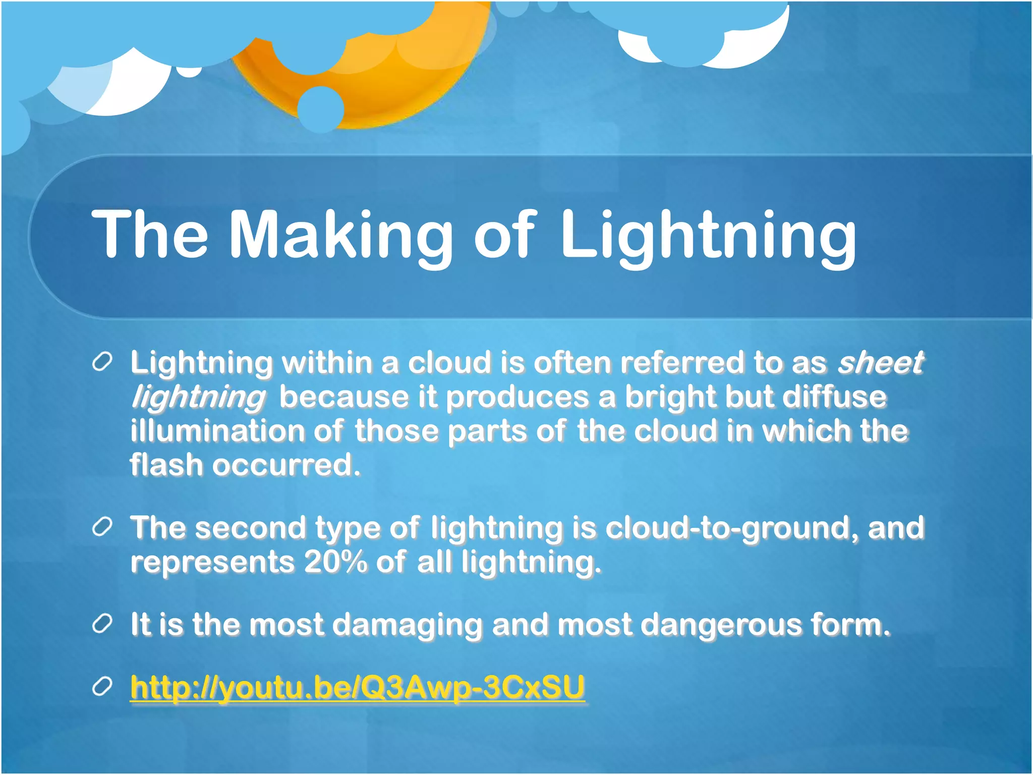 The Making of Lightning
Lightning within a cloud is often referred to as sheet
lightning because it produces a bright but diffuse
illumination of those parts of the cloud in which the
flash occurred.
The second type of lightning is cloud-to-ground, and
represents 20% of all lightning.
It is the most damaging and most dangerous form.
http://youtu.be/Q3Awp-3CxSU
 