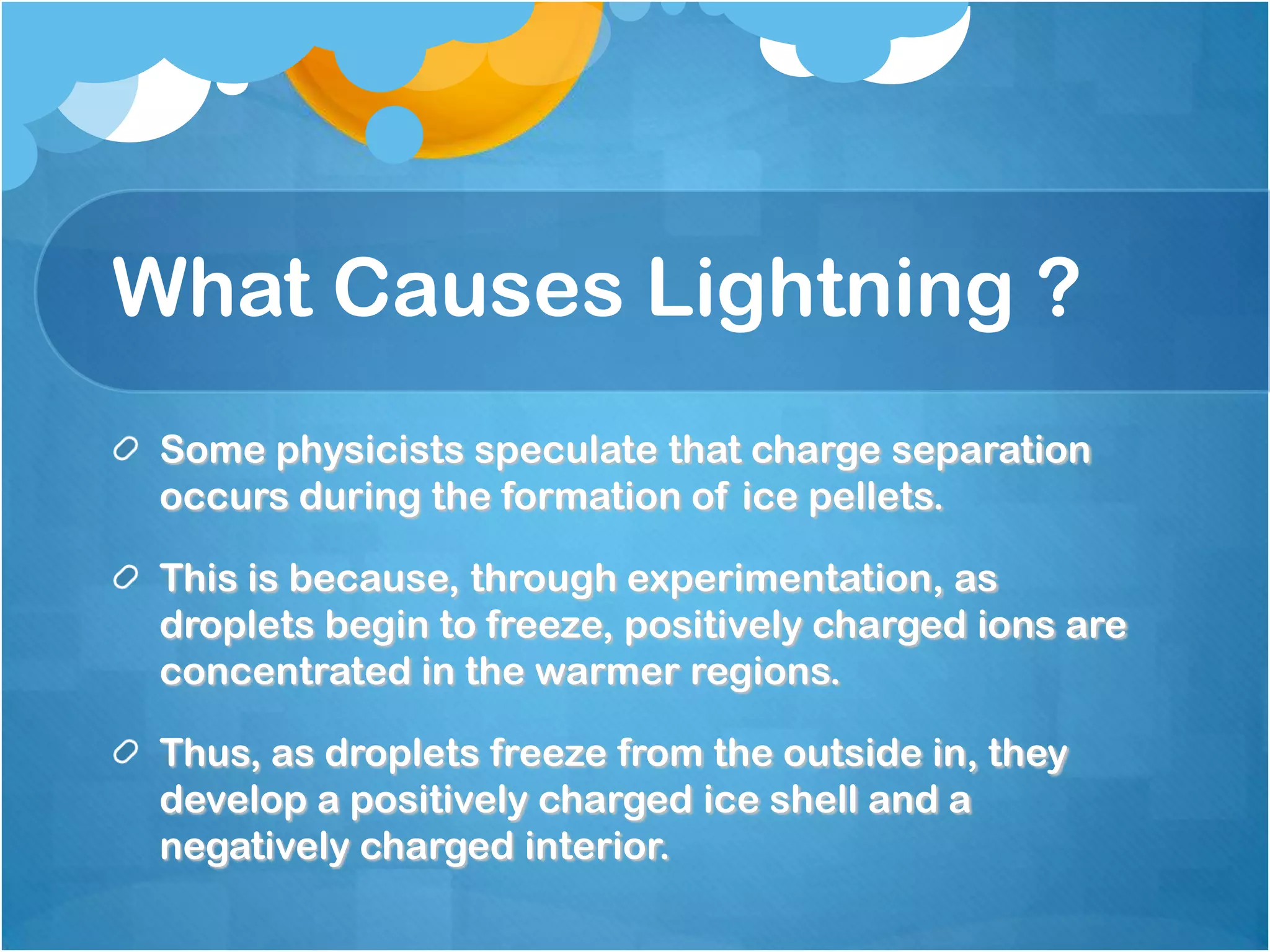 What Causes Lightning ?
Some physicists speculate that charge separation
occurs during the formation of ice pellets.
This is because, through experimentation, as
droplets begin to freeze, positively charged ions are
concentrated in the warmer regions.
Thus, as droplets freeze from the outside in, they
develop a positively charged ice shell and a
negatively charged interior.
 
