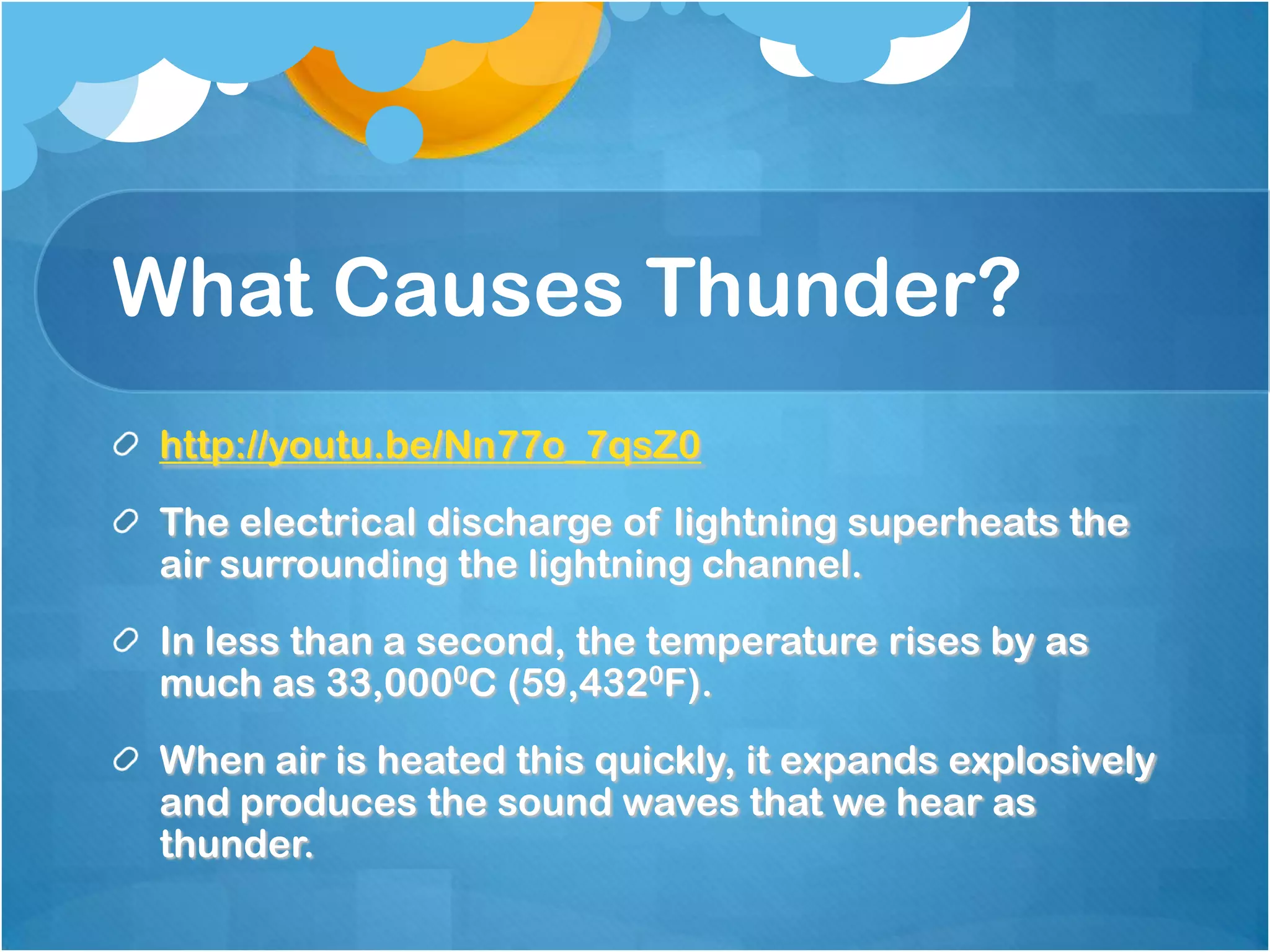 What Causes Thunder?
http://youtu.be/Nn77o_7qsZ0
The electrical discharge of lightning superheats the
air surrounding the lightning channel.
In less than a second, the temperature rises by as
much as 33,0000C (59,4320F).
When air is heated this quickly, it expands explosively
and produces the sound waves that we hear as
thunder.
 
