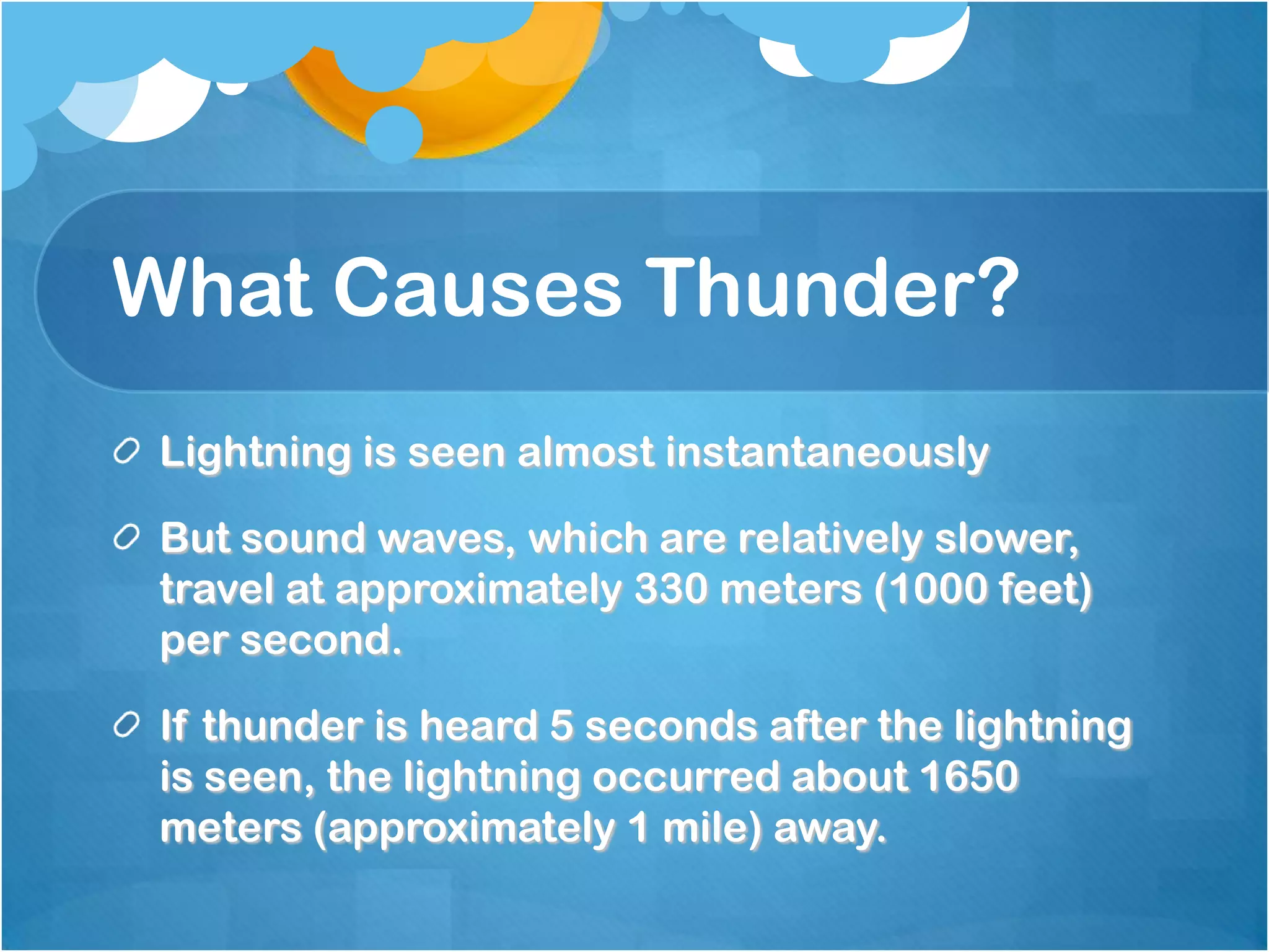 What Causes Thunder?
Lightning is seen almost instantaneously
But sound waves, which are relatively slower,
travel at approximately 330 meters (1000 feet)
per second.
If thunder is heard 5 seconds after the lightning
is seen, the lightning occurred about 1650
meters (approximately 1 mile) away.
 