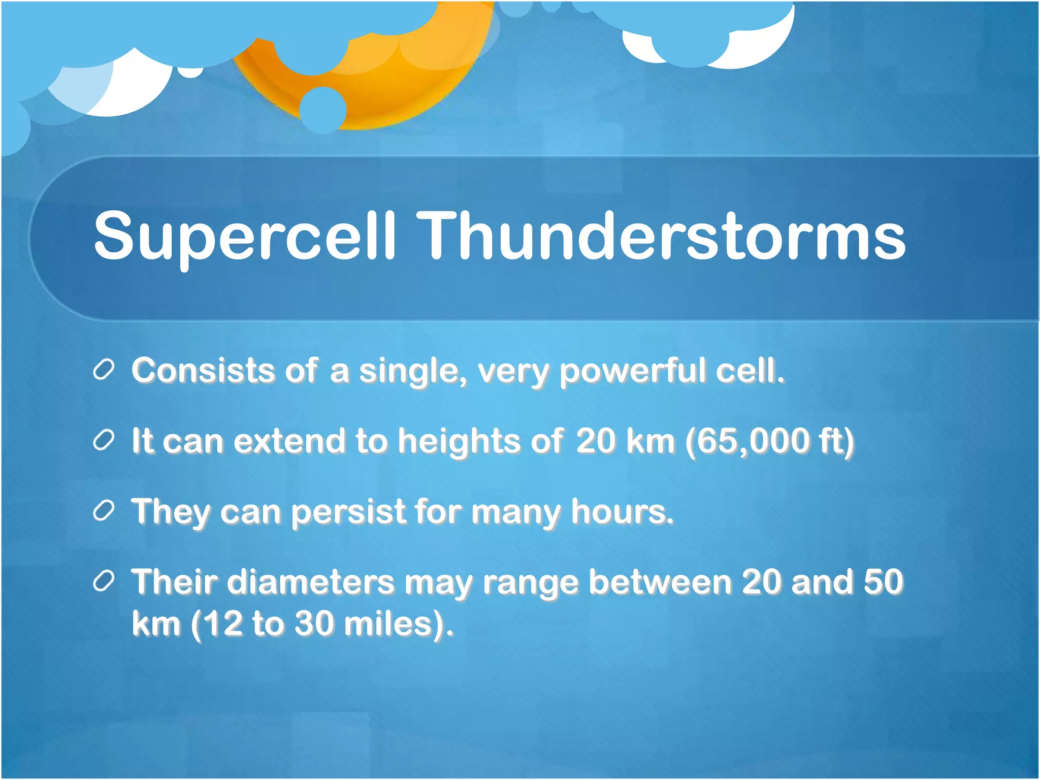 Supercell Thunderstorms
Consists of a single, very powerful cell.
It can extend to heights of 20 km (65,000 ft)
They can persist for many hours.
Their diameters may range between 20 and 50
km (12 to 30 miles).
 