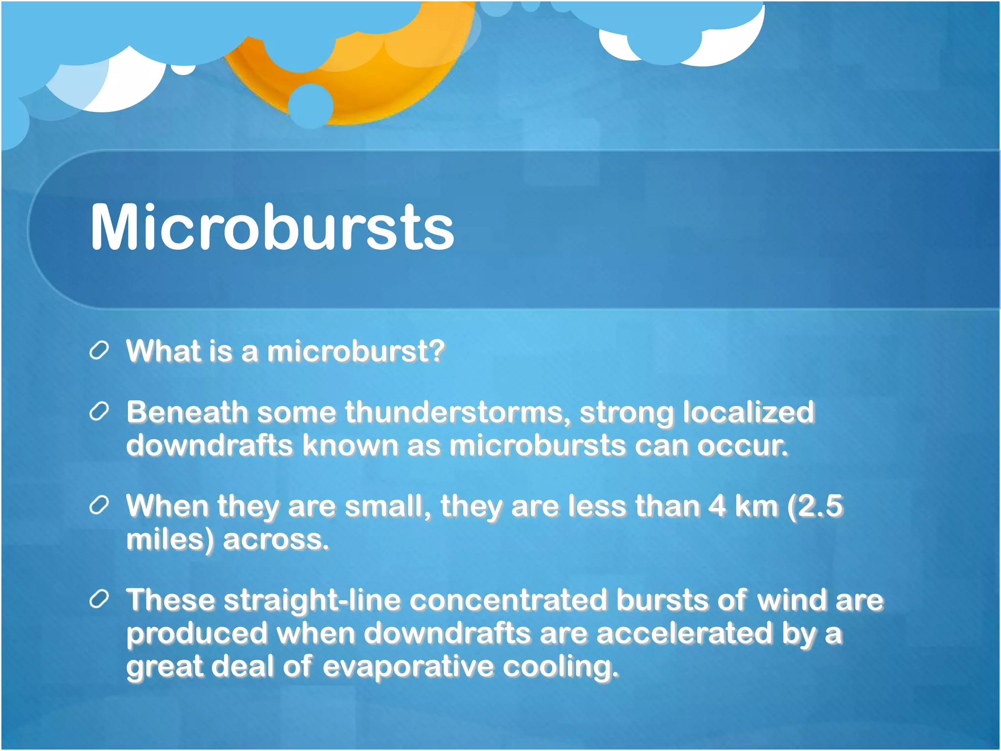 Microbursts
What is a microburst?
Beneath some thunderstorms, strong localized
downdrafts known as microbursts can occur.
When they are small, they are less than 4 km (2.5
miles) across.
These straight-line concentrated bursts of wind are
produced when downdrafts are accelerated by a
great deal of evaporative cooling.
 
