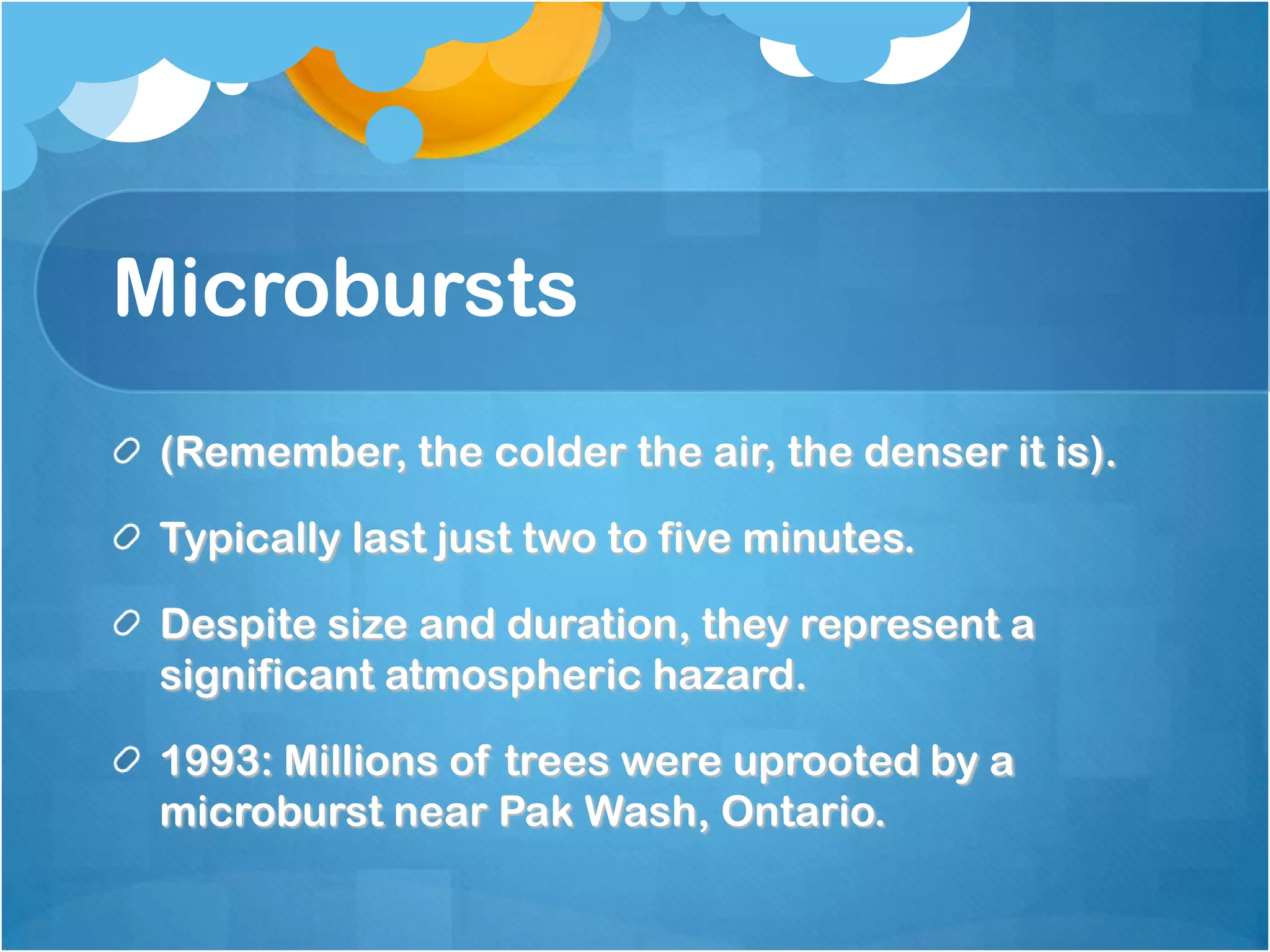 Microbursts
(Remember, the colder the air, the denser it is).
Typically last just two to five minutes.
Despite size and duration, they represent a
significant atmospheric hazard.
1993: Millions of trees were uprooted by a
microburst near Pak Wash, Ontario.
 