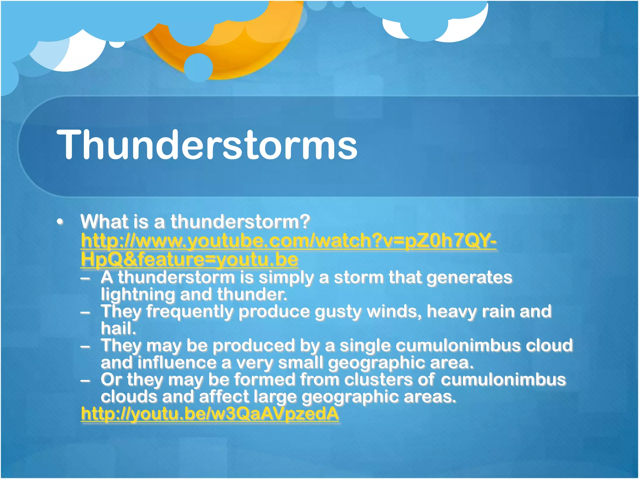 Thunderstorms
• What is a thunderstorm?
http://www.youtube.com/watch?v=pZ0h7QY-
HpQ&feature=youtu.be
– A thunderstorm is simply a storm that generates
lightning and thunder.
– They frequently produce gusty winds, heavy rain and
hail.
– They may be produced by a single cumulonimbus cloud
and influence a very small geographic area.
– Or they may be formed from clusters of cumulonimbus
clouds and affect large geographic areas.
http://youtu.be/w3QaAVpzedA
 