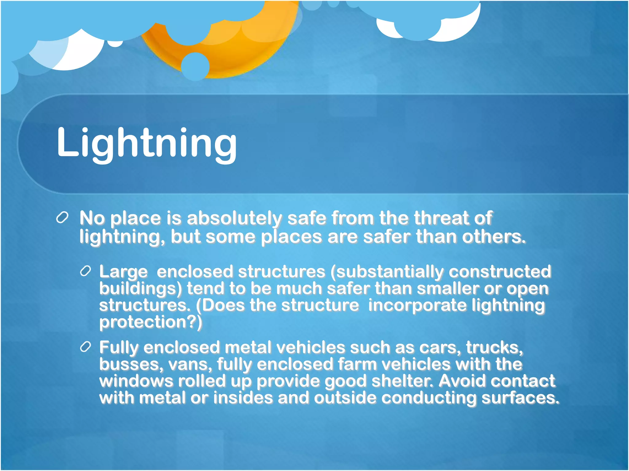Lightning
No place is absolutely safe from the threat of
lightning, but some places are safer than others.
Large enclosed structures (substantially constructed
buildings) tend to be much safer than smaller or open
structures. (Does the structure incorporate lightning
protection?)
Fully enclosed metal vehicles such as cars, trucks,
busses, vans, fully enclosed farm vehicles with the
windows rolled up provide good shelter. Avoid contact
with metal or insides and outside conducting surfaces.
 