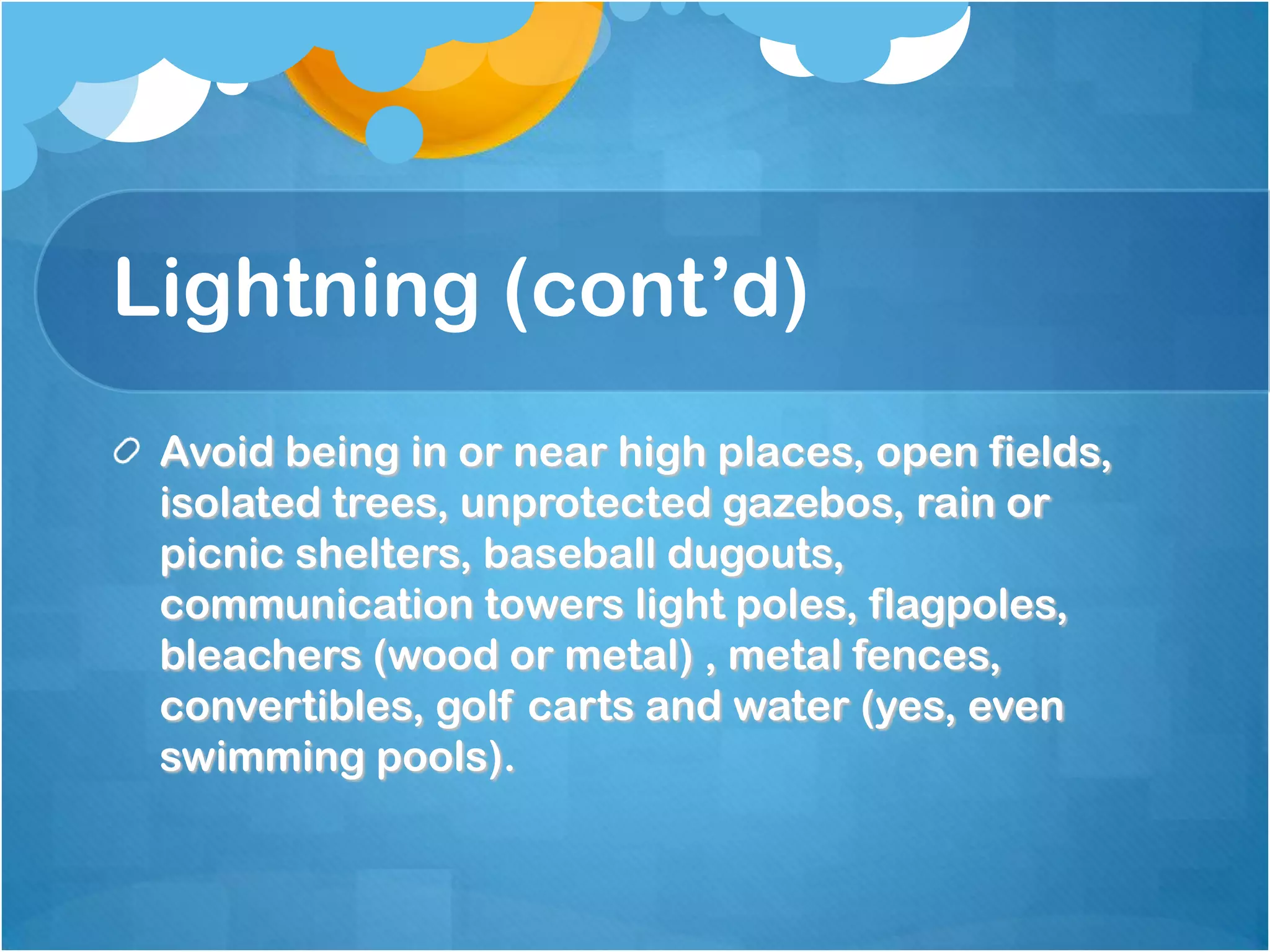 Lightning (cont’d)
Avoid being in or near high places, open fields,
isolated trees, unprotected gazebos, rain or
picnic shelters, baseball dugouts,
communication towers light poles, flagpoles,
bleachers (wood or metal) , metal fences,
convertibles, golf carts and water (yes, even
swimming pools).
 