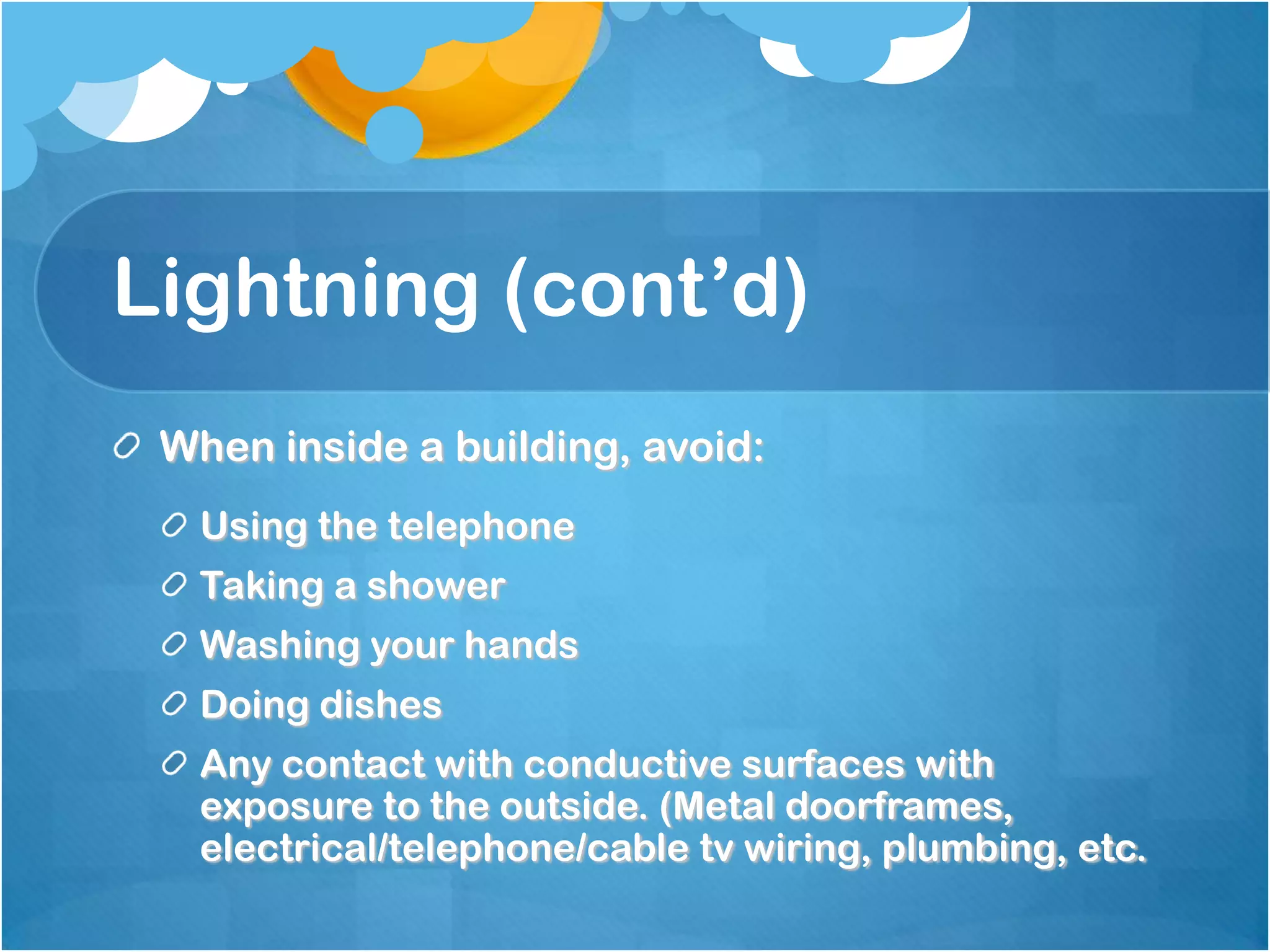 Lightning (cont’d)
When inside a building, avoid:
Using the telephone
Taking a shower
Washing your hands
Doing dishes
Any contact with conductive surfaces with
exposure to the outside. (Metal doorframes,
electrical/telephone/cable tv wiring, plumbing, etc.
 