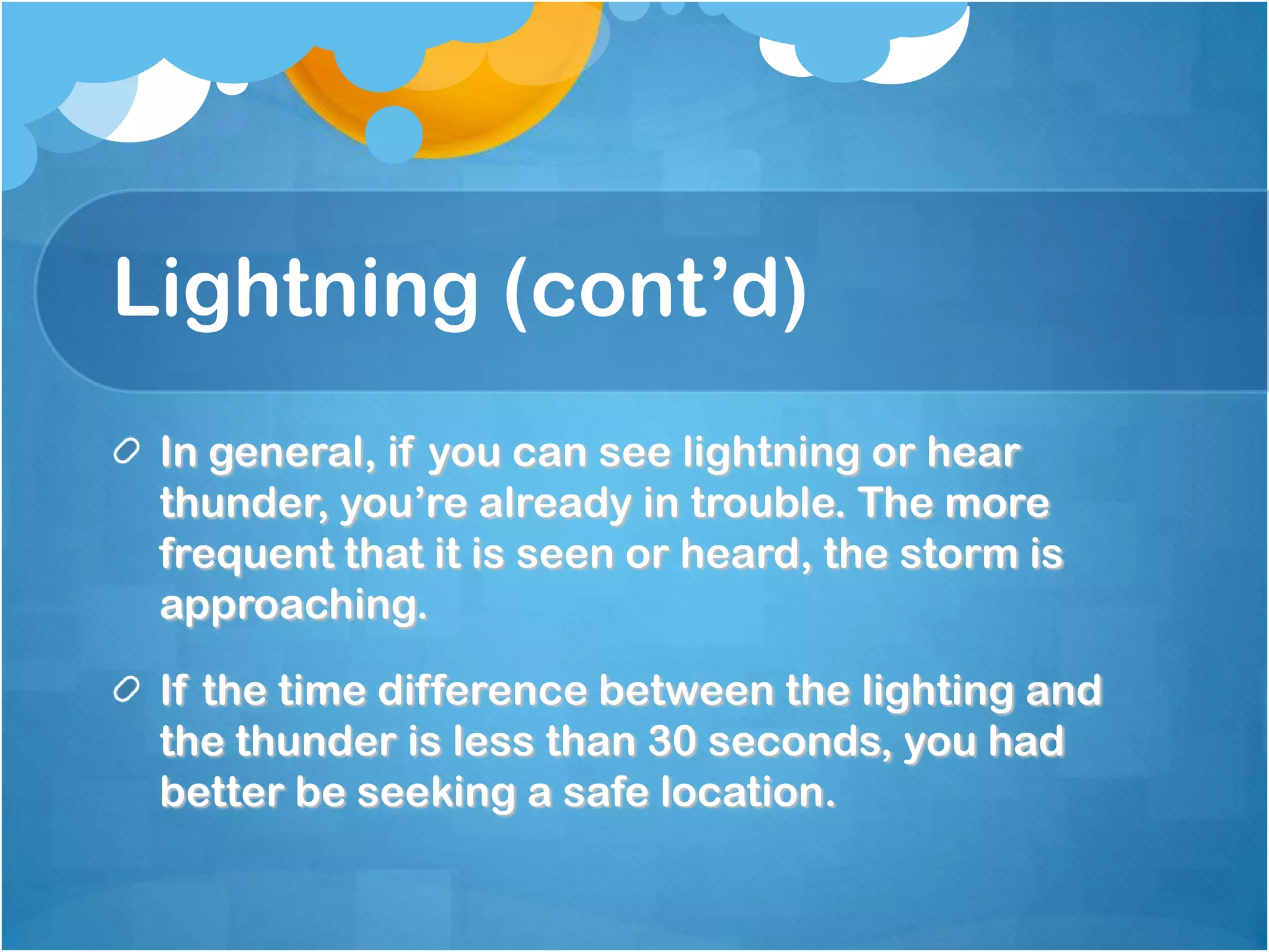 Lightning (cont’d)
In general, if you can see lightning or hear
thunder, you’re already in trouble. The more
frequent that it is seen or heard, the storm is
approaching.
If the time difference between the lighting and
the thunder is less than 30 seconds, you had
better be seeking a safe location.
 