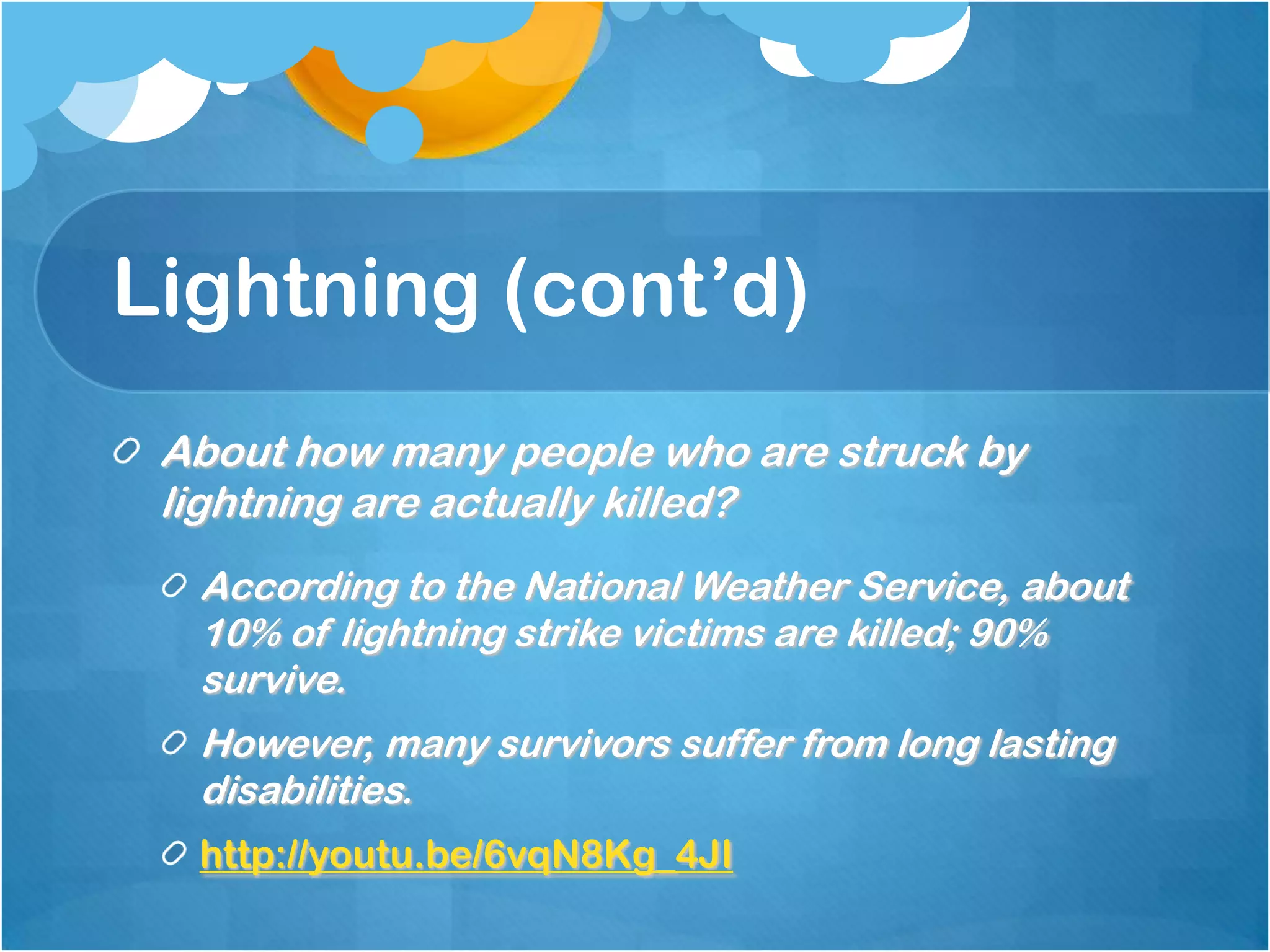 Lightning (cont’d)
About how many people who are struck by
lightning are actually killed?
According to the National Weather Service, about
10% of lightning strike victims are killed; 90%
survive.
However, many survivors suffer from long lasting
disabilities.
http://youtu.be/6vqN8Kg_4JI
 