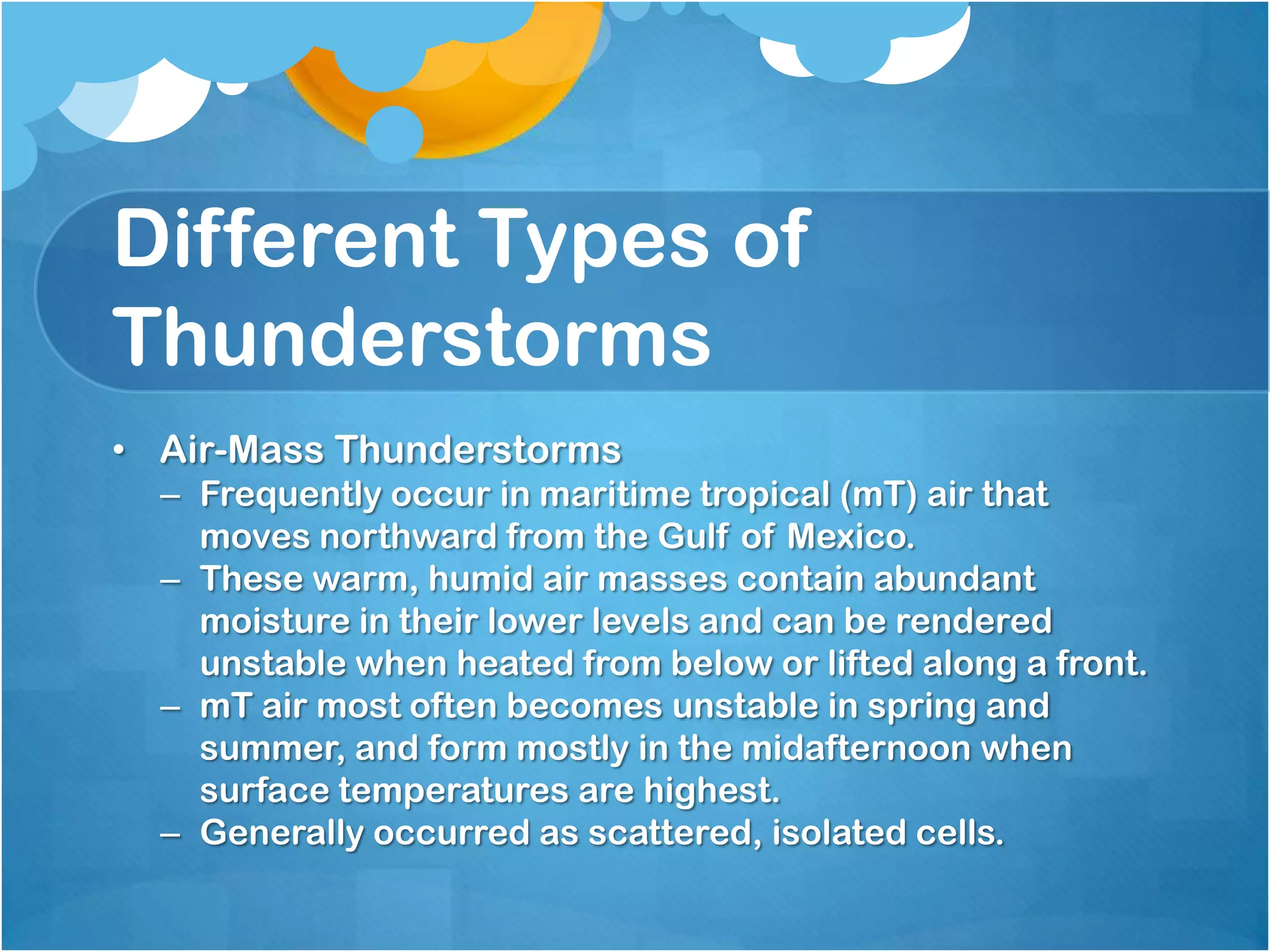 Different Types of
Thunderstorms
• Air-Mass Thunderstorms
– Frequently occur in maritime tropical (mT) air that
moves northward from the Gulf of Mexico.
– These warm, humid air masses contain abundant
moisture in their lower levels and can be rendered
unstable when heated from below or lifted along a front.
– mT air most often becomes unstable in spring and
summer, and form mostly in the midafternoon when
surface temperatures are highest.
– Generally occurred as scattered, isolated cells.
 
