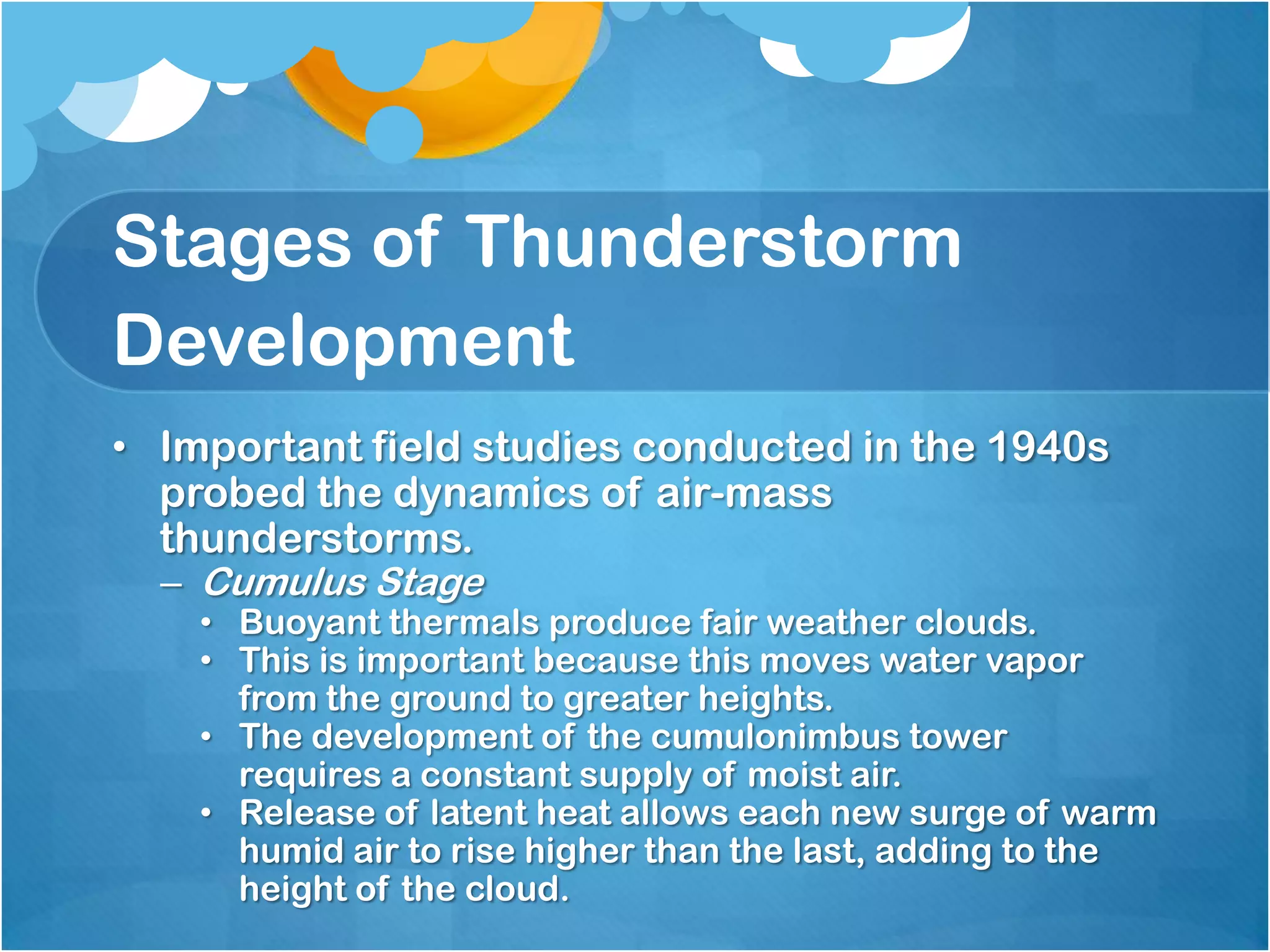 Stages of Thunderstorm
Development
• Important field studies conducted in the 1940s
probed the dynamics of air-mass
thunderstorms.
– Cumulus Stage
• Buoyant thermals produce fair weather clouds.
• This is important because this moves water vapor
from the ground to greater heights.
• The development of the cumulonimbus tower
requires a constant supply of moist air.
• Release of latent heat allows each new surge of warm
humid air to rise higher than the last, adding to the
height of the cloud.
 