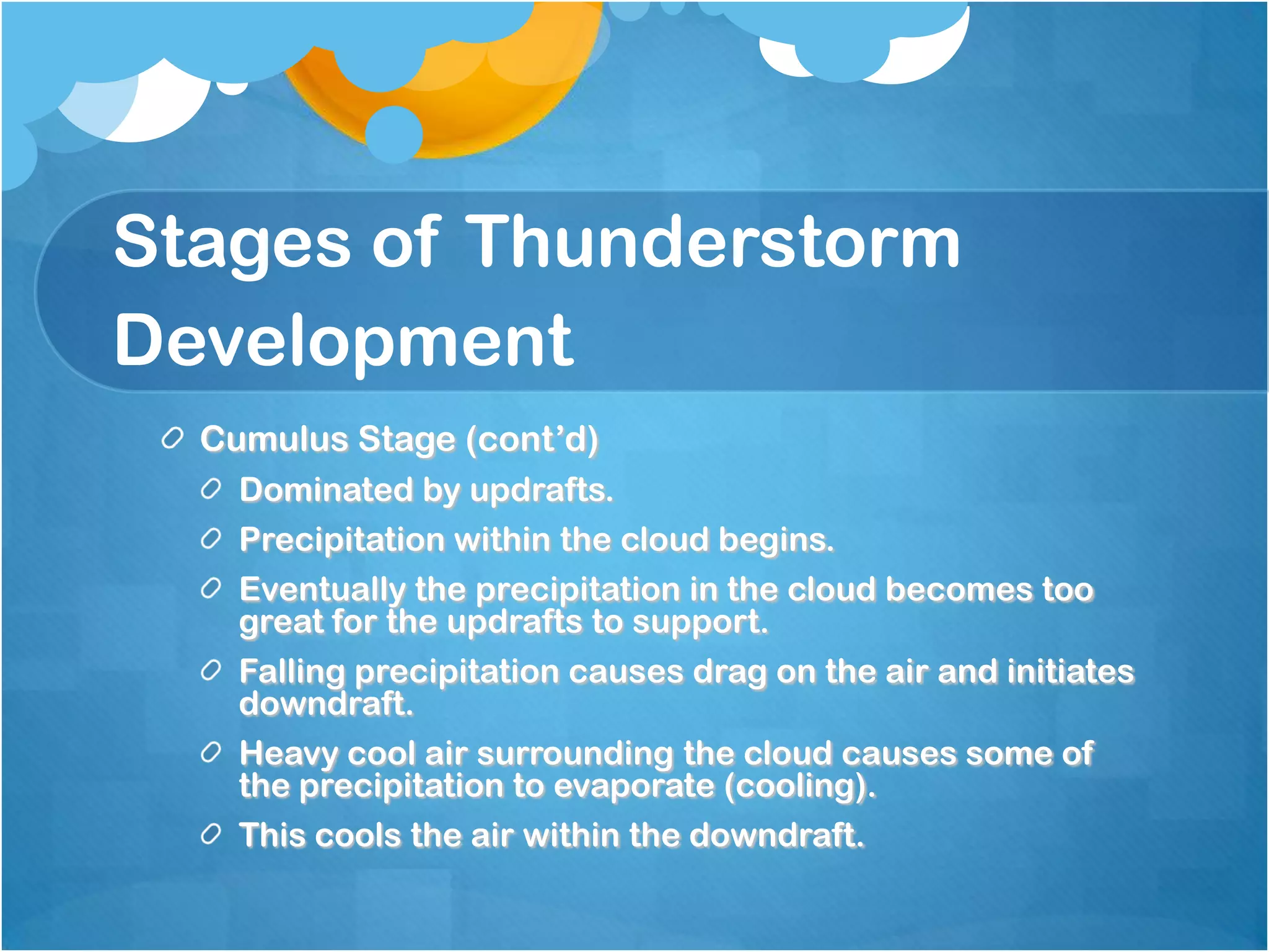 Stages of Thunderstorm
Development
Cumulus Stage (cont’d)
Dominated by updrafts.
Precipitation within the cloud begins.
Eventually the precipitation in the cloud becomes too
great for the updrafts to support.
Falling precipitation causes drag on the air and initiates
downdraft.
Heavy cool air surrounding the cloud causes some of
the precipitation to evaporate (cooling).
This cools the air within the downdraft.
 