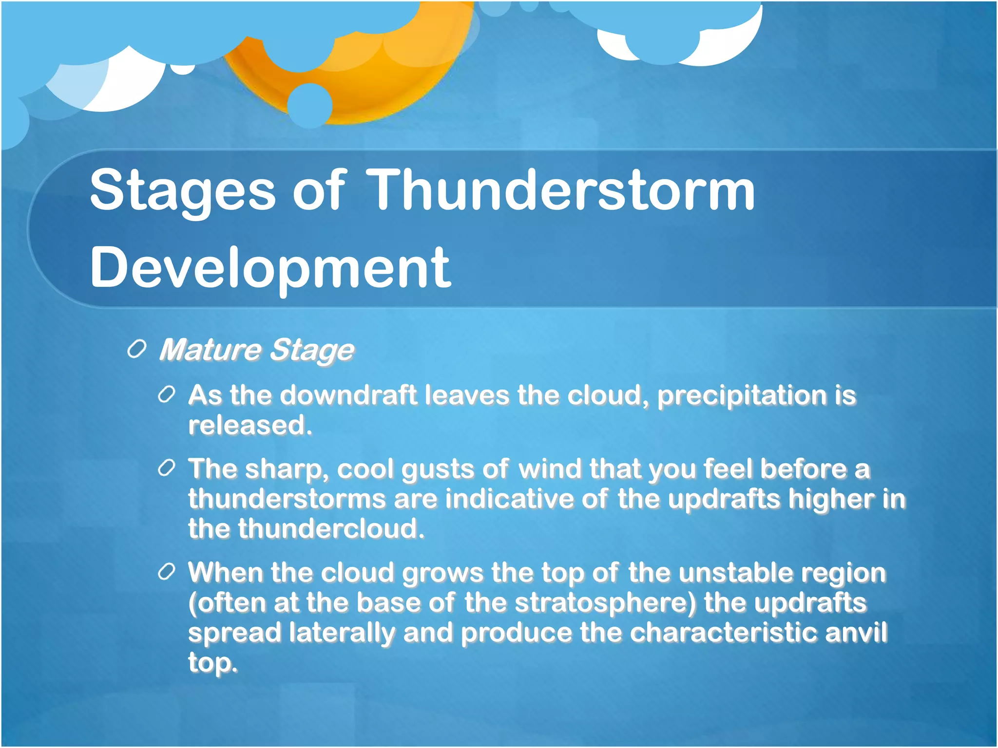 Stages of Thunderstorm
Development
Mature Stage
As the downdraft leaves the cloud, precipitation is
released.
The sharp, cool gusts of wind that you feel before a
thunderstorms are indicative of the updrafts higher in
the thundercloud.
When the cloud grows the top of the unstable region
(often at the base of the stratosphere) the updrafts
spread laterally and produce the characteristic anvil
top.
 