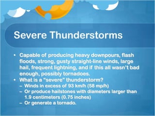 Severe Thunderstorms
• Capable of producing heavy downpours, flash
floods, strong, gusty straight-line winds, large
hail, frequent lightning, and if this all wasn’t bad
enough, possibly tornadoes.
• What is a “severe” thunderstorm?
– Winds in excess of 93 km/h (58 mp/h)
– Or produce hailstones with diameters larger than
1.9 centimeters (0.75 inches)
– Or generate a tornado.
 