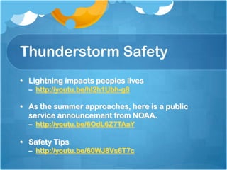 Thunderstorm Safety
• Lightning impacts peoples lives
– http://youtu.be/hl2h1Ubh-g8
• As the summer approaches, here is a public
service announcement from NOAA.
– http://youtu.be/6OdL6Z7TAaY
• Safety Tips
– http://youtu.be/60WJ8Vs6T7c
 