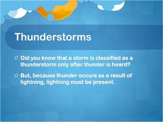 Thunderstorms
Did you know that a storm is classified as a
thunderstorm only after thunder is heard?
But, because thunder occurs as a result of
lightning, lightning must be present.
 