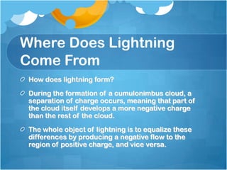 Where Does Lightning
Come From
How does lightning form?
During the formation of a cumulonimbus cloud, a
separation of charge occurs, meaning that part of
the cloud itself develops a more negative charge
than the rest of the cloud.
The whole object of lightning is to equalize these
differences by producing a negative flow to the
region of positive charge, and vice versa.
 