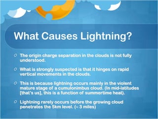 What Causes Lightning?
The origin charge separation in the clouds is not fully
understood.
What is strongly suspected is that it hinges on rapid
vertical movements in the clouds.
This is because lightning occurs mainly in the violent
mature stage of a cumulonimbus cloud. (In mid-latitudes
[that’s us], this is a function of summertime heat).
Lightning rarely occurs before the growing cloud
penetrates the 5km level. (≈ 3 miles)
 