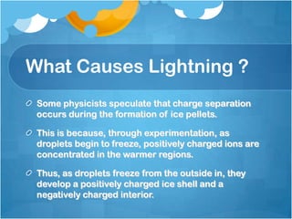 What Causes Lightning ?
Some physicists speculate that charge separation
occurs during the formation of ice pellets.
This is because, through experimentation, as
droplets begin to freeze, positively charged ions are
concentrated in the warmer regions.
Thus, as droplets freeze from the outside in, they
develop a positively charged ice shell and a
negatively charged interior.
 