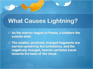 What Causes Lightning?
As the interior begins to freeze, it shatters the
outside shell.
The smaller, positively charged fragments are
carried upward by the turbulence, and the
negatively charged, heavier particles travel
towards the base of the cloud.
 