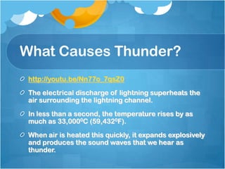 What Causes Thunder?
http://youtu.be/Nn77o_7qsZ0
The electrical discharge of lightning superheats the
air surrounding the lightning channel.
In less than a second, the temperature rises by as
much as 33,0000C (59,4320F).
When air is heated this quickly, it expands explosively
and produces the sound waves that we hear as
thunder.
 