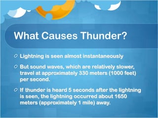 What Causes Thunder?
Lightning is seen almost instantaneously
But sound waves, which are relatively slower,
travel at approximately 330 meters (1000 feet)
per second.
If thunder is heard 5 seconds after the lightning
is seen, the lightning occurred about 1650
meters (approximately 1 mile) away.
 