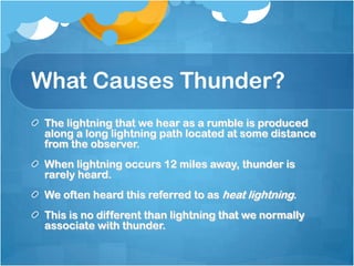 What Causes Thunder?
The lightning that we hear as a rumble is produced
along a long lightning path located at some distance
from the observer.
When lightning occurs 12 miles away, thunder is
rarely heard.
We often heard this referred to as heat lightning.
This is no different than lightning that we normally
associate with thunder.
 