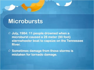 Microbursts
July, 1984: 11 people drowned when a
microburst caused a 28 meter (90 foot)
sternwheeler boat to capsize on the Tennessee
River.
Sometimes damage from these storms is
mistaken for tornado damage.
 