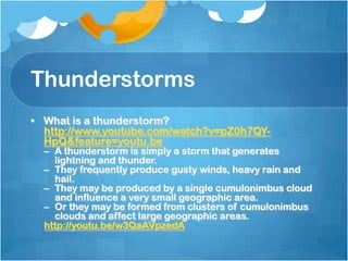 Thunderstorms
• What is a thunderstorm?
http://www.youtube.com/watch?v=pZ0h7QY-
HpQ&feature=youtu.be
– A thunderstorm is simply a storm that generates
lightning and thunder.
– They frequently produce gusty winds, heavy rain and
hail.
– They may be produced by a single cumulonimbus cloud
and influence a very small geographic area.
– Or they may be formed from clusters of cumulonimbus
clouds and affect large geographic areas.
http://youtu.be/w3QaAVpzedA
 