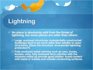 Lightning
No place is absolutely safe from the threat of
lightning, but some places are safer than others.
Large enclosed structures (substantially constructed
buildings) tend to be much safer than smaller or open
structures. (Does the structure incorporate lightning
protection?)
Fully enclosed metal vehicles such as cars, trucks,
busses, vans, fully enclosed farm vehicles with the
windows rolled up provide good shelter. Avoid contact
with metal or insides and outside conducting surfaces.
 