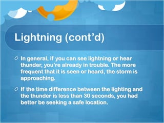 Lightning (cont’d)
In general, if you can see lightning or hear
thunder, you’re already in trouble. The more
frequent that it is seen or heard, the storm is
approaching.
If the time difference between the lighting and
the thunder is less than 30 seconds, you had
better be seeking a safe location.
 