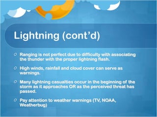Lightning (cont’d)
Ranging is not perfect due to difficulty with associating
the thunder with the proper lightning flash.
High winds, rainfall and cloud cover can serve as
warnings.
Many lightning casualties occur in the beginning of the
storm as it approaches OR as the perceived threat has
passed.
Pay attention to weather warnings (TV, NOAA,
Weatherbug)
 