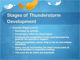 Stages of Thunderstorm
Development
Cumulus Stage (cont’d)
Dominated by updrafts.
Precipitation within the cloud begins.
Eventually the precipitation in the cloud becomes too
great for the updrafts to support.
Falling precipitation causes drag on the air and initiates
downdraft.
Heavy cool air surrounding the cloud causes some of
the precipitation to evaporate (cooling).
This cools the air within the downdraft.
 